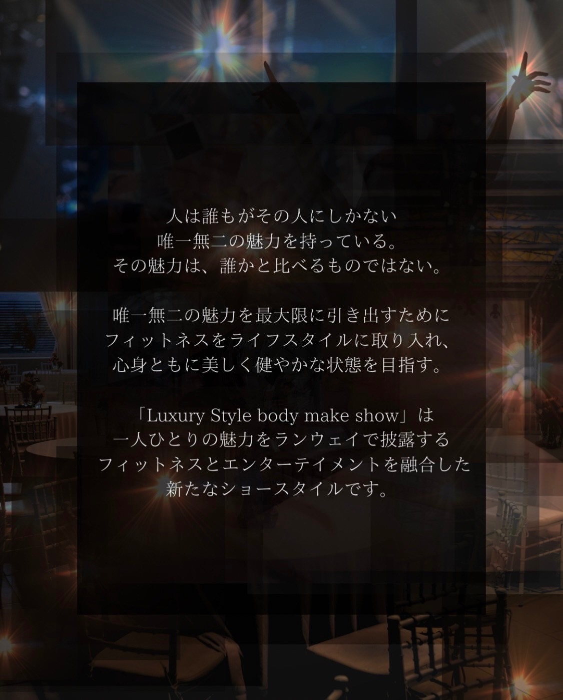 人は誰もがその人にしかない唯一無二の魅力を持っている。その魅力は、誰かと比べるものではない。 唯一無二の魅力を最大限に引き出すためにフィットネスをライフスタイルに取り入れ、心身ともに美しく健やかな状態を目指す。「Luxury Style body make show」は一人ひとりの魅力をランウェイで披露するfitnessとentertainmentを融合した新たなショースタイルです。